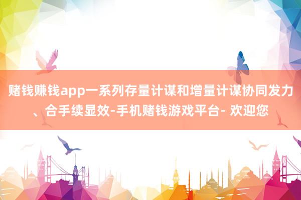 赌钱赚钱app一系列存量计谋和增量计谋协同发力、合手续显效-手机赌钱游戏平台- 欢迎您