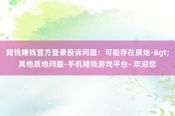 赌钱赚钱官方登录投诉问题：可能存在质地->其他质地问题-手机赌钱游戏平台- 欢迎您