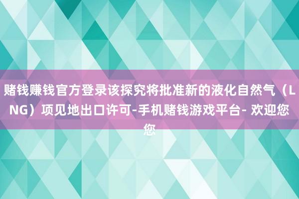 赌钱赚钱官方登录该探究将批准新的液化自然气(LNG)项见地出口许可-手机赌钱游戏平台- 欢迎您