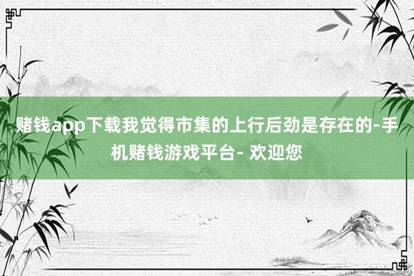 赌钱app下载我觉得市集的上行后劲是存在的-手机赌钱游戏平台- 欢迎您