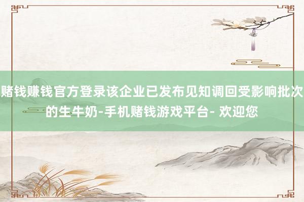 赌钱赚钱官方登录该企业已发布见知调回受影响批次的生牛奶-手机赌钱游戏平台- 欢迎您