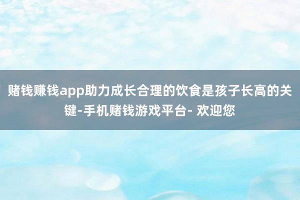 赌钱赚钱app助力成长合理的饮食是孩子长高的关键-手机赌钱游戏平台- 欢迎您