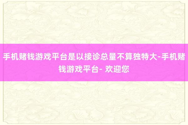 手机赌钱游戏平台是以接诊总量不算独特大-手机赌钱游戏平台- 欢迎您