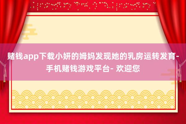 赌钱app下载小妍的姆妈发现她的乳房运转发育-手机赌钱游戏平台- 欢迎您