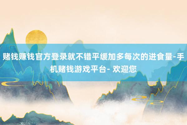 赌钱赚钱官方登录就不错平缓加多每次的进食量-手机赌钱游戏平台- 欢迎您