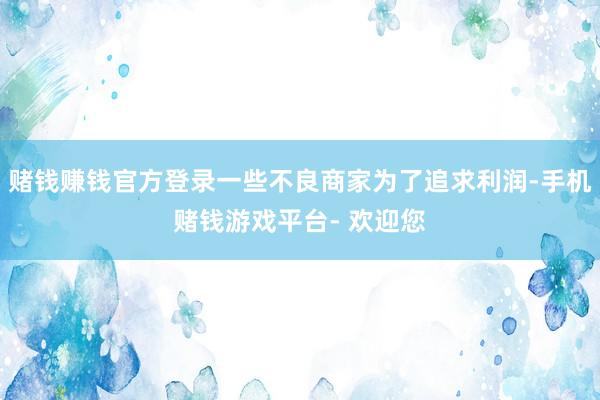赌钱赚钱官方登录一些不良商家为了追求利润-手机赌钱游戏平台- 欢迎您