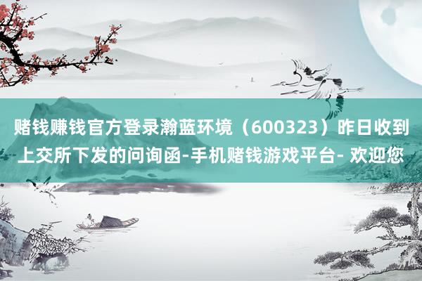 赌钱赚钱官方登录瀚蓝环境（600323）昨日收到上交所下发的问询函-手机赌钱游戏平台- 欢迎您