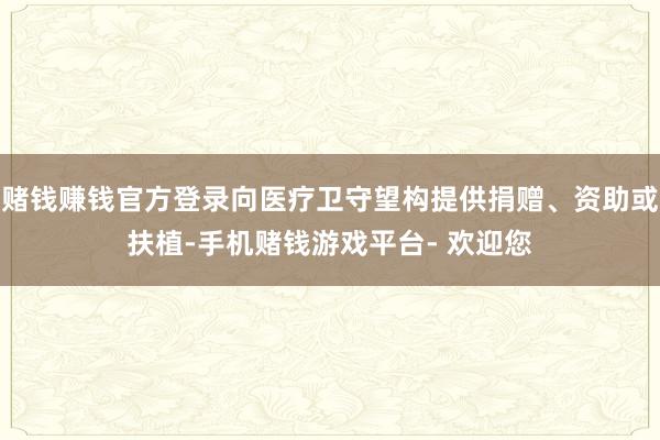赌钱赚钱官方登录向医疗卫守望构提供捐赠、资助或扶植-手机赌钱游戏平台- 欢迎您