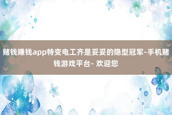 赌钱赚钱app特变电工齐是妥妥的隐型冠军-手机赌钱游戏平台- 欢迎您
