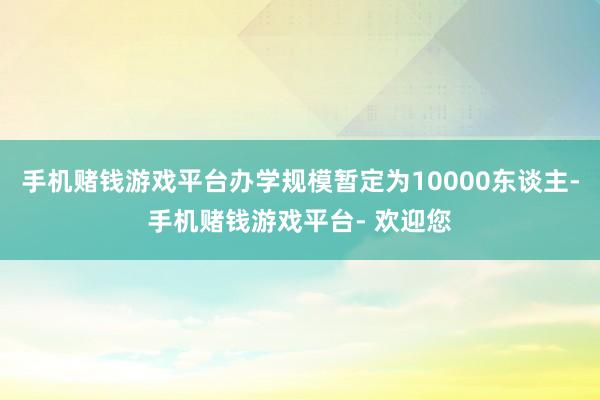 手机赌钱游戏平台办学规模暂定为10000东谈主-手机赌钱游戏平台- 欢迎您