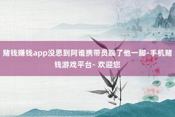赌钱赚钱app没思到阿谁携带员踹了他一脚-手机赌钱游戏平台- 欢迎您
