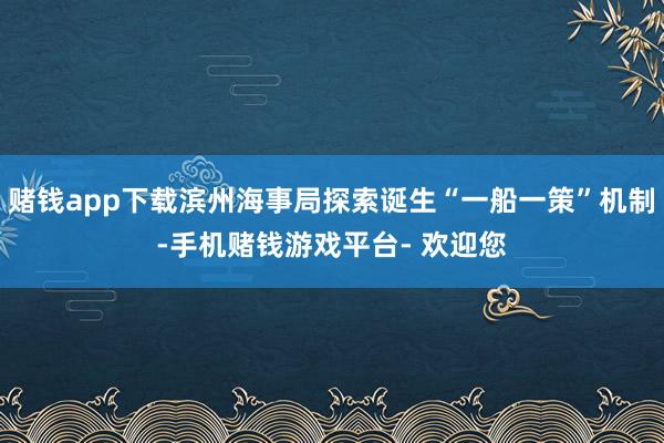 赌钱app下载滨州海事局探索诞生“一船一策”机制-手机赌钱游戏平台- 欢迎您