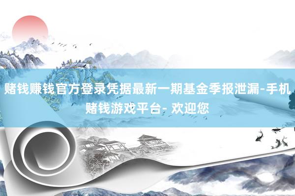 赌钱赚钱官方登录凭据最新一期基金季报泄漏-手机赌钱游戏平台- 欢迎您