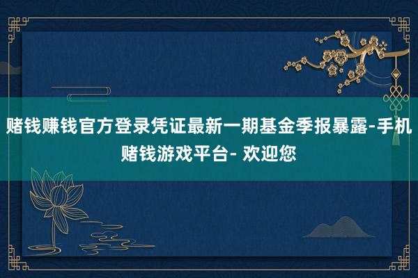 赌钱赚钱官方登录凭证最新一期基金季报暴露-手机赌钱游戏平台- 欢迎您