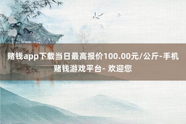 赌钱app下载当日最高报价100.00元/公斤-手机赌钱游戏平台- 欢迎您