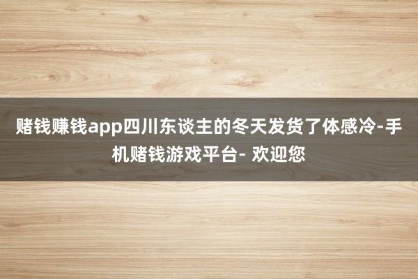 赌钱赚钱app四川东谈主的冬天发货了体感冷-手机赌钱游戏平台- 欢迎您