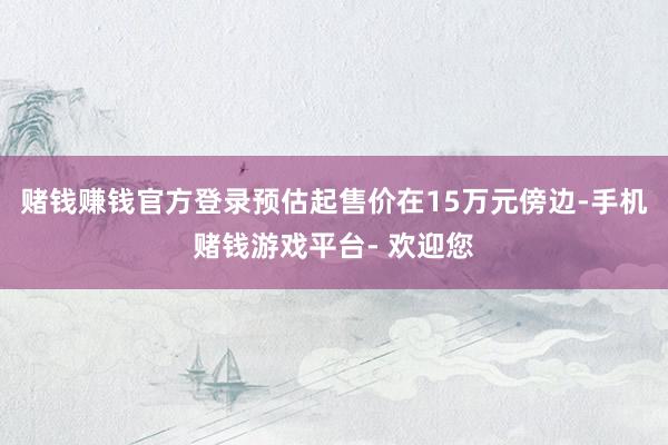 赌钱赚钱官方登录预估起售价在15万元傍边-手机赌钱游戏平台- 欢迎您