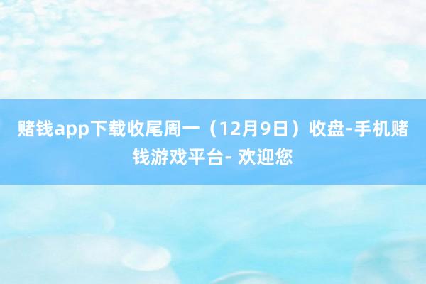 赌钱app下载收尾周一（12月9日）收盘-手机赌钱游戏平台- 欢迎您
