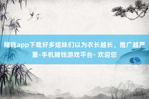 赌钱app下载好多姐妹们以为衣长越长、推广越严重-手机赌钱游戏平台- 欢迎您
