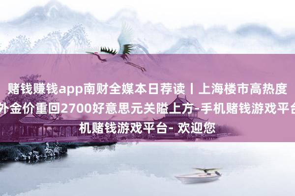 赌钱赚钱app南财全媒本日荐读丨上海楼市高热度背后;海外金价重回2700好意思元关隘上方-手机赌钱游戏平台- 欢迎您