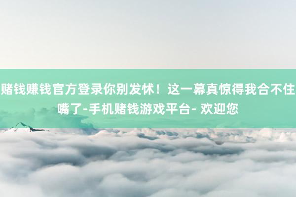 赌钱赚钱官方登录你别发怵！这一幕真惊得我合不住嘴了-手机赌钱游戏平台- 欢迎您