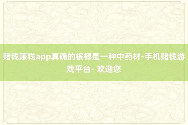 赌钱赚钱app真确的槟榔是一种中药材-手机赌钱游戏平台- 欢迎您