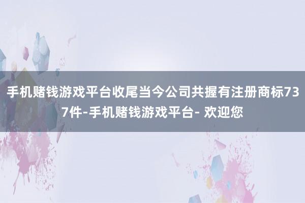 手机赌钱游戏平台收尾当今公司共握有注册商标737件-手机赌钱游戏平台- 欢迎您