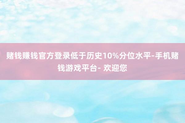 赌钱赚钱官方登录低于历史10%分位水平-手机赌钱游戏平台- 欢迎您