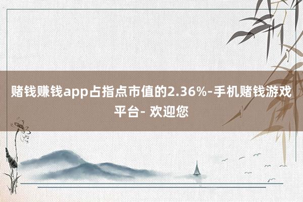 赌钱赚钱app占指点市值的2.36%-手机赌钱游戏平台- 欢迎您