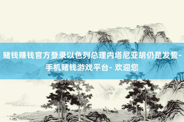 赌钱赚钱官方登录以色列总理内塔尼亚胡仍是发誓-手机赌钱游戏平台- 欢迎您