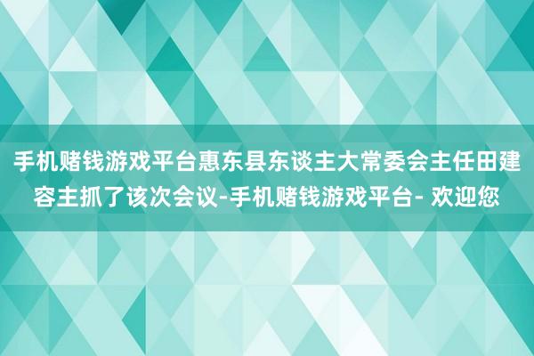 手机赌钱游戏平台惠东县东谈主大常委会主任田建容主抓了该次会议-手机赌钱游戏平台- 欢迎您