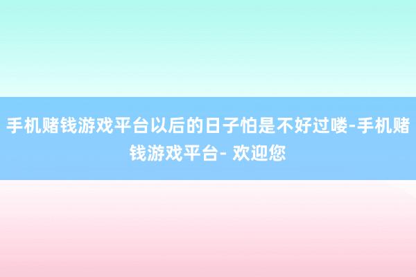 手机赌钱游戏平台以后的日子怕是不好过喽-手机赌钱游戏平台- 欢迎您