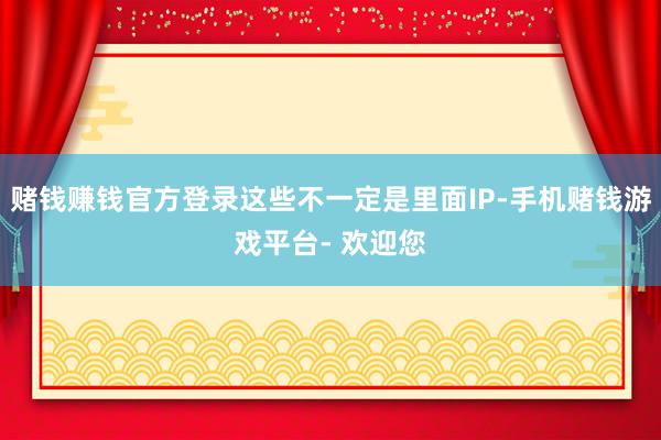 赌钱赚钱官方登录这些不一定是里面IP-手机赌钱游戏平台- 欢迎您