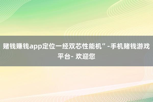 赌钱赚钱app定位一经双芯性能机”-手机赌钱游戏平台- 欢迎您