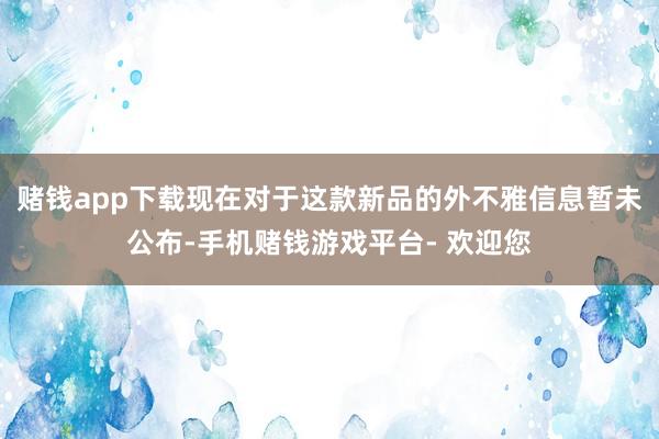 赌钱app下载现在对于这款新品的外不雅信息暂未公布-手机赌钱游戏平台- 欢迎您