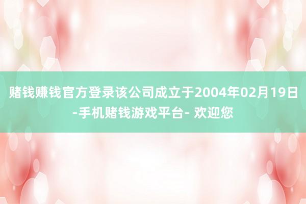 赌钱赚钱官方登录该公司成立于2004年02月19日-手机赌钱游戏平台- 欢迎您
