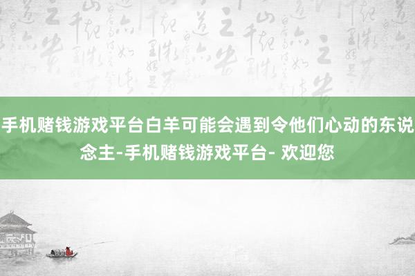 手机赌钱游戏平台白羊可能会遇到令他们心动的东说念主-手机赌钱游戏平台- 欢迎您