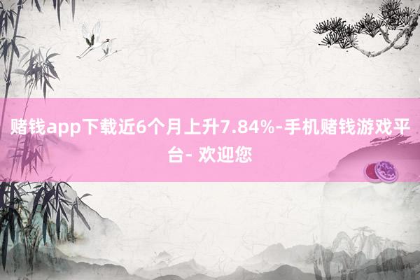 赌钱app下载近6个月上升7.84%-手机赌钱游戏平台- 欢迎您