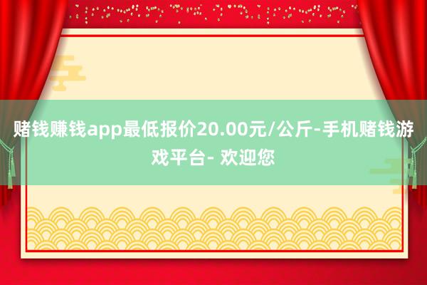 赌钱赚钱app最低报价20.00元/公斤-手机赌钱游戏平台- 欢迎您