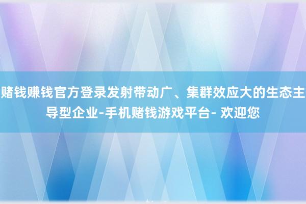 赌钱赚钱官方登录发射带动广、集群效应大的生态主导型企业-手机赌钱游戏平台- 欢迎您