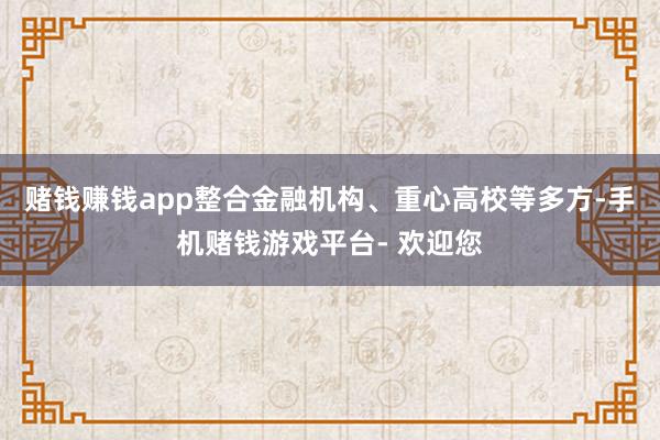 赌钱赚钱app整合金融机构、重心高校等多方-手机赌钱游戏平台- 欢迎您