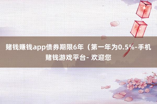 赌钱赚钱app债券期限6年（第一年为0.5%-手机赌钱游戏平台- 欢迎您
