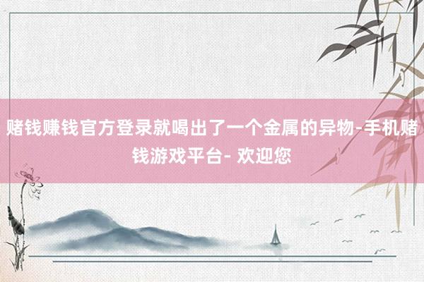 赌钱赚钱官方登录就喝出了一个金属的异物-手机赌钱游戏平台- 欢迎您