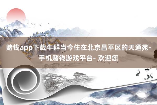 赌钱app下载牛群当今住在北京昌平区的天通苑-手机赌钱游戏平台- 欢迎您