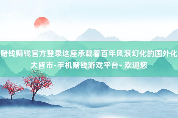 赌钱赚钱官方登录这座承载着百年风浪幻化的国外化大皆市-手机赌钱游戏平台- 欢迎您