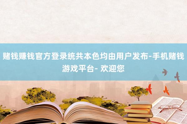 赌钱赚钱官方登录统共本色均由用户发布-手机赌钱游戏平台- 欢迎您