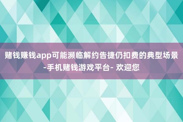 赌钱赚钱app可能濒临解约告捷仍扣费的典型场景-手机赌钱游戏平台- 欢迎您
