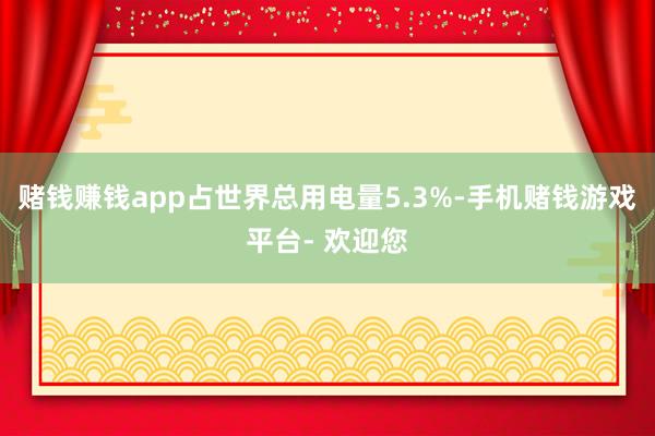 赌钱赚钱app占世界总用电量5.3%-手机赌钱游戏平台- 欢迎您