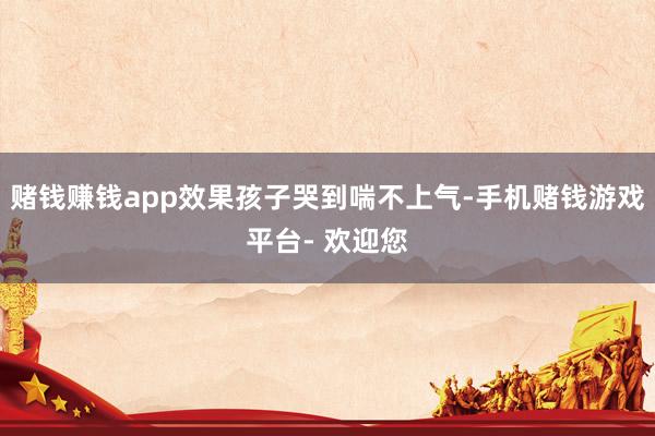 赌钱赚钱app效果孩子哭到喘不上气-手机赌钱游戏平台- 欢迎您