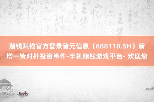 赌钱赚钱官方登录普元信息（688118.SH）新增一皆对外投资事件-手机赌钱游戏平台- 欢迎您